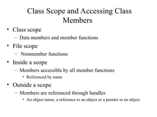 Class Scope and Accessing Class
Members
• Class scope
– Data members and member functions
• File scope
– Nonmember functions
• Inside a scope
– Members accessible by all member functions
• Referenced by name
• Outside a scope
– Members are referenced through handles
• An object name, a reference to an object or a pointer to an object
 