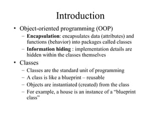 Introduction
• Object-oriented programming (OOP)
– Encapsulation: encapsulates data (attributes) and
functions (behavior) into packages called classes
– Information hiding : implementation details are
hidden within the classes themselves
• Classes
– Classes are the standard unit of programming
– A class is like a blueprint – reusable
– Objects are instantiated (created) from the class
– For example, a house is an instance of a “blueprint
class”
 