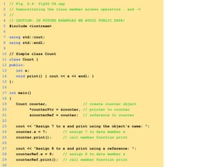 1 // Fig. 6.4: fig06_04.cpp
2 // Demonstrating the class member access operators . and ->
3 //
4 // CAUTION: IN FUTURE EXAMPLES WE AVOID PUBLIC DATA!
5 #include <iostream>
6
7 using std::cout;
8 using std::endl;
9
10 // Simple class Count
11 class Count {
12 public:
13 int x;
14 void print() { cout << x << endl; }
15 };
16
17 int main()
18 {
19 Count counter, // create counter object
20 *counterPtr = &counter, // pointer to counter
21 &counterRef = counter; // reference to counter
22
23 cout << "Assign 7 to x and print using the object's name: ";
24 counter.x = 7; // assign 7 to data member x
25 counter.print(); // call member function print
26
27 cout << "Assign 8 to x and print using a reference: ";
28 counterRef.x = 8; // assign 8 to data member x
29 counterRef.print(); // call member function print
30
 