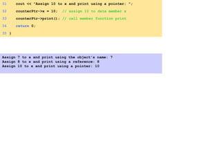 31 cout << "Assign 10 to x and print using a pointer: ";
32 counterPtr->x = 10; // assign 10 to data member x
33 counterPtr->print(); // call member function print
34 return 0;
35 }
Assign 7 to x and print using the object's name: 7
Assign 8 to x and print using a reference: 8
Assign 10 to x and print using a pointer: 10
 