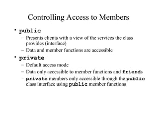 Controlling Access to Members
• public
– Presents clients with a view of the services the class
provides (interface)
– Data and member functions are accessible
• private
– Default access mode
– Data only accessible to member functions and friends
– private members only accessible through the public
class interface using public member functions
 