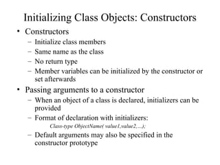Initializing Class Objects: Constructors
• Constructors
– Initialize class members
– Same name as the class
– No return type
– Member variables can be initialized by the constructor or
set afterwards
• Passing arguments to a constructor
– When an object of a class is declared, initializers can be
provided
– Format of declaration with initializers:
Class-type ObjectName( value1,value2,…);
– Default arguments may also be specified in the
constructor prototype
 