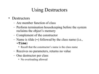 Using Destructors
• Destructors
– Are member function of class
– Perform termination housekeeping before the system
reclaims the object’s memory
– Complement of the constructor
– Name is tilde (~) followed by the class name (i.e.,
~Time)
• Recall that the constructor’s name is the class name
– Receives no parameters, returns no value
– One destructor per class
• No overloading allowed
 