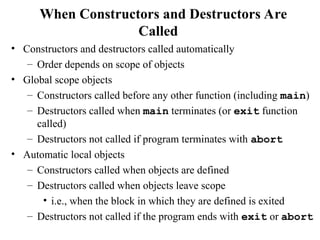 When Constructors and Destructors Are
Called
• Constructors and destructors called automatically
– Order depends on scope of objects
• Global scope objects
– Constructors called before any other function (including main)
– Destructors called when main terminates (or exit function
called)
– Destructors not called if program terminates with abort
• Automatic local objects
– Constructors called when objects are defined
– Destructors called when objects leave scope
• i.e., when the block in which they are defined is exited
– Destructors not called if the program ends with exit or abort
 