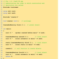 33 // Fig. 6.9: fig06_09.cpp
34 // Demonstrating the order in which constructors and
35 // destructors are called.
36 #include <iostream>
37
38 using std::cout;
39 using std::endl;
40
41 #include "create.h"
42
43 void create( void ); // prototype
44
45 CreateAndDestroy first( 1 ); // global object
46
47 int main()
48 {
49 cout << " (global created before main)" << endl;
50
51 CreateAndDestroy second( 2 ); // local object
52 cout << " (local automatic in main)" << endl;
53
54 static CreateAndDestroy third( 3 ); // local object
55 cout << " (local static in main)" << endl;
56
57 create(); // call function to create objects
58
59 CreateAndDestroy fourth( 4 ); // local object
60 cout << " (local automatic in main)" << endl;
61 return 0;
62 }
 