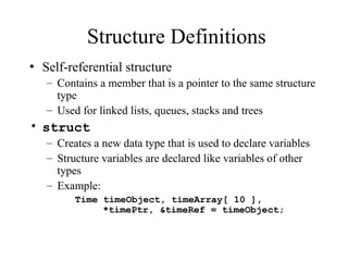Structure Definitions
• Self-referential structure
– Contains a member that is a pointer to the same structure
type
– Used for linked lists, queues, stacks and trees
• struct
– Creates a new data type that is used to declare variables
– Structure variables are declared like variables of other
types
– Example:
Time timeObject, timeArray[ 10 ],
*timePtr, &timeRef = timeObject;
 