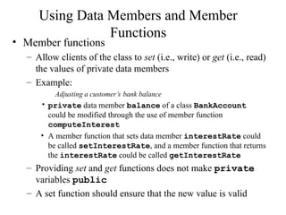 Using Data Members and Member
Functions
• Member functions
– Allow clients of the class to set (i.e., write) or get (i.e., read)
the values of private data members
– Example:
Adjusting a customer’s bank balance
• private data member balance of a class BankAccount
could be modified through the use of member function
computeInterest
• A member function that sets data member interestRate could
be called setInterestRate, and a member function that returns
the interestRate could be called getInterestRate
– Providing set and get functions does not make private
variables public
– A set function should ensure that the new value is valid
 