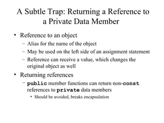 A Subtle Trap: Returning a Reference to
a Private Data Member
• Reference to an object
– Alias for the name of the object
– May be used on the left side of an assignment statement
– Reference can receive a value, which changes the
original object as well
• Returning references
– public member functions can return non-const
references to private data members
• Should be avoided, breaks encapsulation
 