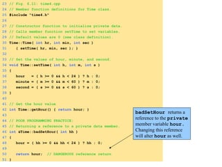 1. Load header
1.1 Function definitions
23 // Fig. 6.11: time4.cpp
24 // Member function definitions for Time class.
25 #include "time4.h"
26
27 // Constructor function to initialize private data.
28 // Calls member function setTime to set variables.
29 // Default values are 0 (see class definition).
30 Time::Time( int hr, int min, int sec )
31 { setTime( hr, min, sec ); }
32
33 // Set the values of hour, minute, and second.
34 void Time::setTime( int h, int m, int s )
35 {
36 hour = ( h >= 0 && h < 24 ) ? h : 0;
37 minute = ( m >= 0 && m < 60 ) ? m : 0;
38 second = ( s >= 0 && s < 60 ) ? s : 0;
39 }
40
41 // Get the hour value
42 int Time::getHour() { return hour; }
43
44 // POOR PROGRAMMING PRACTICE:
45 // Returning a reference to a private data member.
46 int &Time::badSetHour( int hh )
47 {
48 hour = ( hh >= 0 && hh < 24 ) ? hh : 0;
49
50 return hour; // DANGEROUS reference return
51 }
badSetHour returns a
reference to the private
member variable hour.
Changing this reference
will alter hour as well.
 