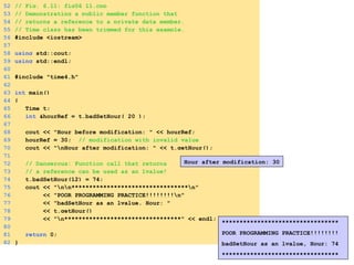 52 // Fig. 6.11: fig06_11.cpp
53 // Demonstrating a public member function that
54 // returns a reference to a private data member.
55 // Time class has been trimmed for this example.
56 #include <iostream>
57
58 using std::cout;
59 using std::endl;
60
61 #include "time4.h"
62
63 int main()
64 {
65 Time t;
66 int &hourRef = t.badSetHour( 20 );
67
68 cout << "Hour before modification: " << hourRef;
69 hourRef = 30; // modification with invalid value
70 cout << "nHour after modification: " << t.getHour();
71
72 // Dangerous: Function call that returns
73 // a reference can be used as an lvalue!
74 t.badSetHour(12) = 74;
75 cout << "nn*********************************n"
76 << "POOR PROGRAMMING PRACTICE!!!!!!!!n"
77 << "badSetHour as an lvalue, Hour: "
78 << t.getHour()
79 << "n*********************************" << endl;
80
81 return 0;
82 }
Hour after modification: 30
*********************************
POOR PROGRAMMING PRACTICE!!!!!!!!
badSetHour as an lvalue, Hour: 74
*********************************
 