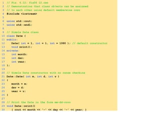 1 // Fig. 6.12: fig06_12.cpp
2 // Demonstrating that class objects can be assigned
3 // to each other using default memberwise copy
4 #include <iostream>
5
6 using std::cout;
7 using std::endl;
8
9 // Simple Date class
10 class Date {
11 public:
12 Date( int = 1, int = 1, int = 1990 ); // default constructor
13 void print();
14 private:
15 int month;
16 int day;
17 int year;
18 };
19
20 // Simple Date constructor with no range checking
21 Date::Date( int m, int d, int y )
22 {
23 month = m;
24 day = d;
25 year = y;
26 }
27
28 // Print the Date in the form mm-dd-yyyy
29 void Date::print()
30 { cout << month << '-' << day << '-' << year; }
 