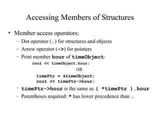 Accessing Members of Structures
• Member access operators:
– Dot operator (.) for structures and objects
– Arrow operator (->) for pointers
– Print member hour of timeObject:
cout << timeObject.hour;
OR
timePtr = &timeObject;
cout << timePtr->hour;
– timePtr->hour is the same as ( *timePtr ).hour
– Parentheses required: * has lower precedence than .
 