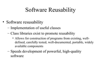 Software Reusability
• Software resusability
– Implementation of useful classes
– Class libraries exist to promote reusability
• Allows for construction of programs from existing, well-
defined, carefully tested, well-documented, portable, widely
available components
– Speeds development of powerful, high-quality
software
 