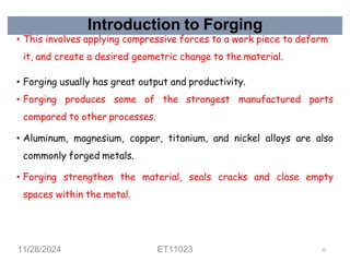 Introduction to Forging
• This involves applying compressive forces to a work piece to deform
it, and create a desired geometric change to the material.
• Forging usually has great output and productivity.
• Forging produces some of the strongest manufactured parts
compared to other processes.
• Aluminum, magnesium, copper, titanium, and nickel alloys are also
commonly forged metals.
• Forging strengthen the material, seals cracks and close empty
spaces within the metal.
11/28/2024 ET11023 10
 