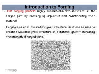 Introduction to Forging
• Hot forging process highly reduces/eliminate inclusions in the
forged part by breaking up impurities and redistributing their
material.
• Forging also alter the metal's grain structure, so it can be used to
create favourable grain structure in a material greatly increasing
the strength of forged parts.
11/28/2024 ET11023 12
 