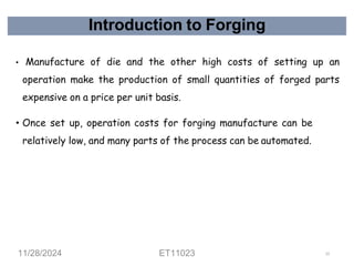 Introduction to Forging
• Manufacture of die and the other high costs of setting up an
operation make the production of small quantities of forged parts
expensive on a price per unit basis.
• Once set up, operation costs for forging manufacture can be
relatively low, and many parts of the process can be automated.
11/28/2024 ET11023 13
 