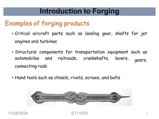Introduction to Forging
Examples of forging products
• Critical aircraft parts such as landing gear, shafts for jet
engines and turbines
• Structural components for transportation equipment such as
gears,
automobiles and railroads, crankshafts, levers,
connecting rods
• Hand tools such as chisels, rivets, screws, and bolts
11/28/2024 ET11023 19
 