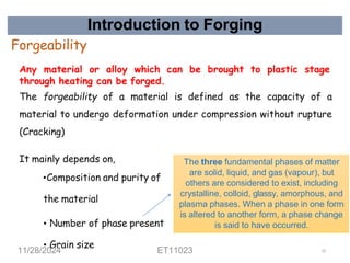 Introduction to Forging
Forgeability
Any material or alloy which can be brought to plastic stage
through heating can be forged.
The forgeability of a material is defined as the capacity of a
material to undergo deformation under compression without rupture
(Cracking)
It mainly depends on,
•Composition and purity of
the material
• Number of phase present
• Grain size
The three fundamental phases of matter
are solid, liquid, and gas (vapour), but
others are considered to exist, including
crystalline, colloid, glassy, amorphous, and
plasma phases. When a phase in one form
is altered to another form, a phase change
is said to have occurred.
11/28/2024 ET11023 23
 