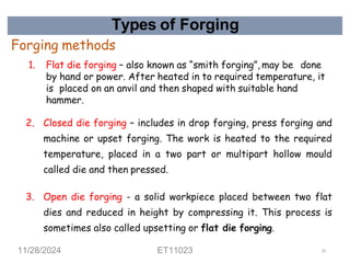 Types of Forging
Forging methods
1. Flat die forging – also known as “smith forging”, may be done
by hand or power. After heated in to required temperature, it
is placed on an anvil and then shaped with suitable hand
hammer.
2. Closed die forging – includes in drop forging, press forging and
machine or upset forging. The work is heated to the required
temperature, placed in a two part or multipart hollow mould
called die and then pressed.
3. Open die forging - a solid workpiece placed between two flat
dies and reduced in height by compressing it. This process is
sometimes also called upsetting or flat die forging.
11/28/2024 ET11023 25
 