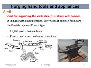 Forging hand tools and appliances
Anvil
Used for supporting the work while it is struck with hammer.
It is made with several shapes. But two most common forms are
the English type and French type.
• English anvil – has one beak
• French anvil – has two beaks at each end
16
11/28/2024 ET11023 27
 