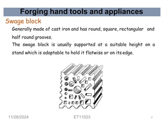 Forging hand tools and appliances
Swage block
Generally made of cast iron and has round, square, rectangular and
half round grooves.
The swage block is usually supported at a suitable height on a
stand which is adaptable to hold it flatwise or on its edge.
11/28/2024 ET11023 29
 