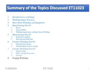 1. Introduction to workshops
2. Workshop Safety Practices
3. Sheet Metal Workshop and Equipment
4. Metal Joining Part 01
1. Rivets
2. Nut and Bolts
3. Welding-Liquid state welding/Fusion Welding
5. Metal Joining Part 02
1. Solid state welding
2. Brazing and Soldering
6. Foundry Workshop Part 01
1. Introduction foundry
2. Terminologies used in casting
7. Foundry Workshop Part 02
1. Sand Casting
2. Other Casting Processes
3. Furnace
8. Forging Workshop
11/28/2024 ET11023 3
 