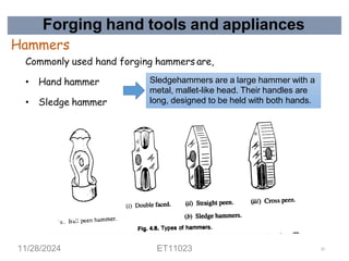Forging hand tools and appliances
Hammers
Commonly used hand forging hammers are,
• Hand hammer
• Sledge hammer
Sledgehammers are a large hammer with a
metal, mallet-like head. Their handles are
long, designed to be held with both hands.
11/28/2024 ET11023 31
 