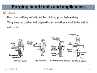 Forging hand tools and appliances
Chisels
Used for cutting metals and for nicking prior to breaking.
They may be cold or hot depending on whether metal to be cut is
cold or hot.
11/28/2024 ET11023 34
 