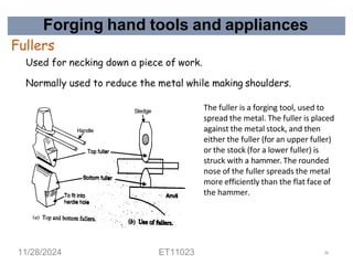 Forging hand tools and appliances
Fullers
Used for necking down a piece of work.
Normally used to reduce the metal while making shoulders.
The fuller is a forging tool, used to
spread the metal. The fuller is placed
against the metal stock, and then
either the fuller (for an upper fuller)
or the stock (for a lower fuller) is
struck with a hammer. The rounded
nose of the fuller spreads the metal
more efficiently than the flat face of
the hammer.
11/28/2024 ET11023 36
 