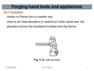 Forging hand tools and appliances
Set hammer
Similar to flatter but is a smaller tool.
Used to set down shoulders or smooth out fuller marks near the
shoulders before the blacksmith finishes with the flatter.
11/28/2024 ET11023 38
 