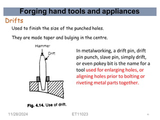 Forging hand tools and appliances
Drifts
Used to finish the size of the punched holes.
They are made taper and bulging in the centre.
In metalworking, a drift pin, drift
pin punch, slave pin, simply drift,
or even pokey bit is the name for a
tool used for enlarging holes, or
aligning holes prior to bolting or
riveting metal parts together.
11/28/2024 ET11023 40
 