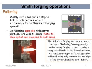Smith forging operations
Fullering
• Mostly used as an earlier step to
help distribute the material
of the work for further metal forging
operations.
• In fullering, open die with convex
surfaces are used to cause metal to
flow out of one area and to both sides.
The fuller is a forging tool, used to spread
the metal."Fullering," more generally,
refers to any forging process creating a
sharp transition in cross-dimensionalarea;
with care, some types of fullering can be
achieved using only hammer and the edge
of the anvil (which acts as the fuller).
11/28/2024 ET11023 43
 