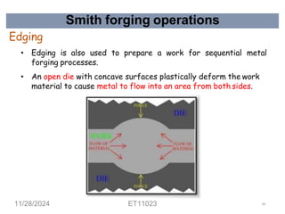 Smith forging operations
Edging
• Edging is also used to prepare a work for sequential metal
forging processes.
• An open die with concave surfaces plastically deform the work
material to cause metal to flow into an area from both sides.
11/28/2024 ET11023 44
 