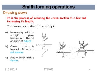 Smith forging operations
Drawing down
It is the process of reducing the cross-section of a bar and
increasing its length.
The process consisted of three steps
a) Hammering with a
straight peen
hammer with the aid
of a pair of fullers.
b) Curved top is
levelled off with a
set hammer.
c) Finally finish with a
flatter.
11/28/2024 ET11023 45
 