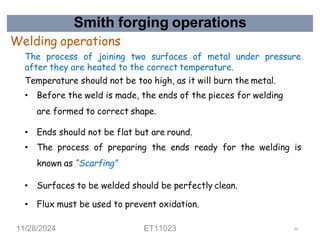 Smith forging operations
Welding operations
The process of joining two surfaces of metal under pressure
after they are heated to the correct temperature.
Temperature should not be too high, as it will burn the metal.
• Before the weld is made, the ends of the pieces for welding
are formed to correct shape.
• Ends should not be flat but are round.
• The process of preparing the ends ready for the welding is
known as “Scarfing”
• Surfaces to be welded should be perfectly clean.
• Flux must be used to prevent oxidation.
11/28/2024 ET11023 50
 