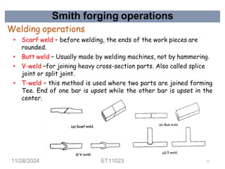 Smith forging operations
Welding operations
• Scarf weld – before welding, the ends of the work pieces are
rounded.
• Butt weld – Usually made by welding machines, not by hammering.
• V-weld –for joining heavy cross-section parts. Also called splice
joint or split joint.
• T-weld – this method is used where two parts are joined forming
Tee. End of one bar is upset while the other bar is upset in the
center.
11/28/2024 ET11023 51
 