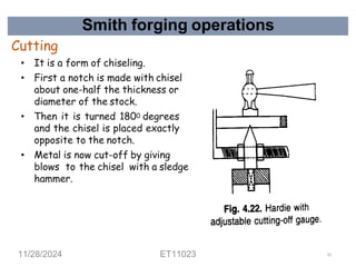 Smith forging operations
Cutting
• It is a form of chiseling.
• First a notch is made with chisel
about one-half the thickness or
diameter of the stock.
• Then it is turned 1800 degrees
and the chisel is placed exactly
opposite to the notch.
• Metal is now cut-off by giving
blows to the chisel with a sledge
hammer.
11/28/2024 ET11023 52
 