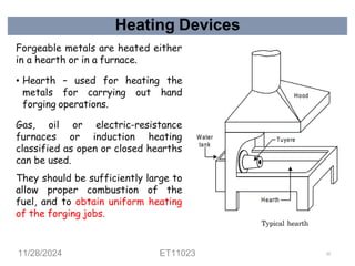 Heating Devices
Forgeable metals are heated either
in a hearth or in a furnace.
• Hearth – used for heating the
metals for carrying out hand
forging operations.
Gas, oil or electric-resistance
furnaces or induction heating
classified as open or closed hearths
can be used.
They should be sufficiently large to
allow proper combustion of the
fuel, and to obtain uniform heating
of the forging jobs.
11/28/2024 ET11023 53
 