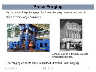 Press Forging
For heavy or large forgings, hydraulic forging presses are used in
place of very large hammers.
General view of a 445 MN (50,000
ton) hydraulic press.
The forging of parts done in presses is called Press forging.
11/28/2024 ET11023 56
 