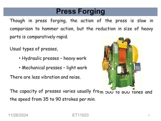 Press Forging
Though in press forging, the action of the press is slow in
comparison to hammer action, but the reduction in size of heavy
parts is comparatively rapid.
Usual types of presses,
• Hydraulic presses – heavy work
• Mechanical presses – light work
There are less vibration and noise.
m 500 to 800 tones
The capacity of presses varies usually fro
the speed from 35 to 90 strokes per min.
and
11/28/2024 ET11023 57
 
