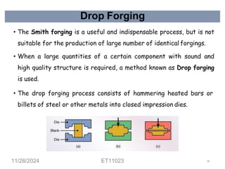 Drop Forging
• The Smith forging is a useful and indispensable process, but is not
suitable for the production of large number of identical forgings.
• When a large quantities of a certain component with sound and
high quality structure is required, a method known as Drop forging
is used.
• The drop forging process consists of hammering heated bars or
billets of steel or other metals into closed impression dies.
11/28/2024 ET11023 58
 