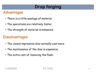 Drop forging
Advantages
• There is a little wastage of material.
• The operations are relatively faster.
• The strength of material is enhanced.
Disadvantages
• The closed impression dies normally cost more.
• The maintenance of the dies is expensive.
• The extra cost of removing the flash.
11/28/2024 ET11023 60
 