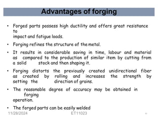 Advantages of forging
• Forged parts possess high ductility and offers great resistance
to
impact and fatigue loads.
• Forging refines the structure of the metal.
• It results in considerable saving in time, labour and material
as compared to the production of similar item by cutting from
a solid stock and then shaping it.
• Forging distorts the previously created unidirectional fiber
as created by rolling and increases the strength by
setting the direction of grains.
• The reasonable degree of accuracy may be obtained in
forging
operation.
• The forged parts can be easily welded
11/28/2024 ET11023 61
 