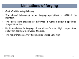 Limitations of forging
• Cost of initial setup is heavy.
• The closed tolerances under forging operations is difficult to
maintain.
• The metal gets cracked or distorted if worked below a specified
temperature limit.
• Rapid oxidation in forging of metal surface at high temperature
results in scaling which wears the dies.
• The maintenance cost of forging dies is also very high
11/28/2024 ET11023 62
 