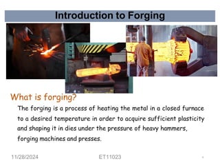 Introduction to Forging
What is forging?
The forging is a process of heating the metal in a closed furnace
to a desired temperature in order to acquire sufficient plasticity
and shaping it in dies under the pressure of heavy hammers,
forging machines and presses.
11/28/2024 ET11023 9
 