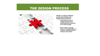THE DESIGN PROCESS
Design is a unique analytical
process that involves two
fundamental procedures:
• understanding a project’s
multiple parameters and
synthesizing these parameters
into a holistic strategy.
• While complex, the design
process is not impenetrable. It is
a rigorous, methodical process
of inquiry and invention.
 