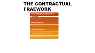 THE CONTRACTUAL
FRAEWORK
Fully executed, this contract clearly identifies the project
parameters, including the following:
• • The client (owner)
• The designer (architect)
• A general description of the
• The size of the project
• The anticipated construction cost
• The preliminary schedule for completing the work
• The anticipated compensation
 