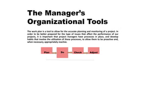 The Manager’s
Organizational Tools
The work plan is a tool to allow for the accurate planning and monitoring of a project. In
order to be better prepared for the type of issues that affect the performance of our
projects, it is important that project managers have processes in place, and develop
habits that involve the utilization of these processes, to allow them to be proactive and,
when necessary, appropriately reactive.
Plan Do Check Adjust
 