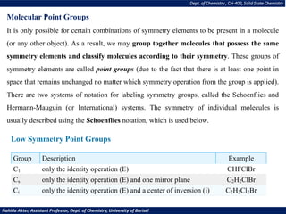 Dept. of Chemistry , CH-402, Solid State Chemistry
Nahida Akter, Assistant Professor, Dept. of Chemistry, University of Barisal
Molecular Point Groups
It is only possible for certain combinations of symmetry elements to be present in a molecule
(or any other object). As a result, we may group together molecules that possess the same
symmetry elements and classify molecules according to their symmetry. These groups of
symmetry elements are called point groups (due to the fact that there is at least one point in
space that remains unchanged no matter which symmetry operation from the group is applied).
There are two systems of notation for labeling symmetry groups, called the Schoenflies and
Hermann-Mauguin (or International) systems. The symmetry of individual molecules is
usually described using the Schoenflies notation, which is used below.
Low Symmetry Point Groups
Group Description Example
C1 only the identity operation (E) CHFClBr
Cs only the identity operation (E) and one mirror plane C2H2ClBr
Ci only the identity operation (E) and a center of inversion (i) C2H2Cl2Br
 