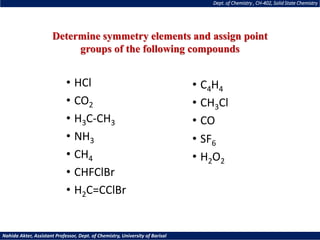 Dept. of Chemistry , CH-402, Solid State Chemistry
Nahida Akter, Assistant Professor, Dept. of Chemistry, University of Barisal
• HCl
• CO2
• H3C-CH3
• NH3
• CH4
• CHFClBr
• H2C=CClBr
• SF6
• H2O2
• C4H4
• CH3Cl
• CO
Determine symmetry elements and assign point
groups of the following compounds
 